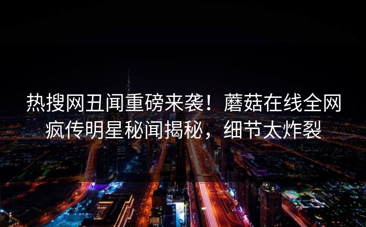 热搜网丑闻重磅来袭！蘑菇在线全网疯传明星秘闻揭秘，细节太炸裂