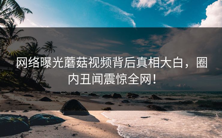 网络曝光蘑菇视频背后真相大白，圈内丑闻震惊全网！