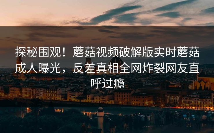 探秘围观！蘑菇视频破解版实时蘑菇成人曝光，反差真相全网炸裂网友直呼过瘾