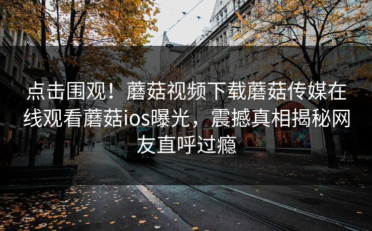 点击围观！蘑菇视频下载蘑菇传媒在线观看蘑菇ios曝光，震撼真相揭秘网友直呼过瘾