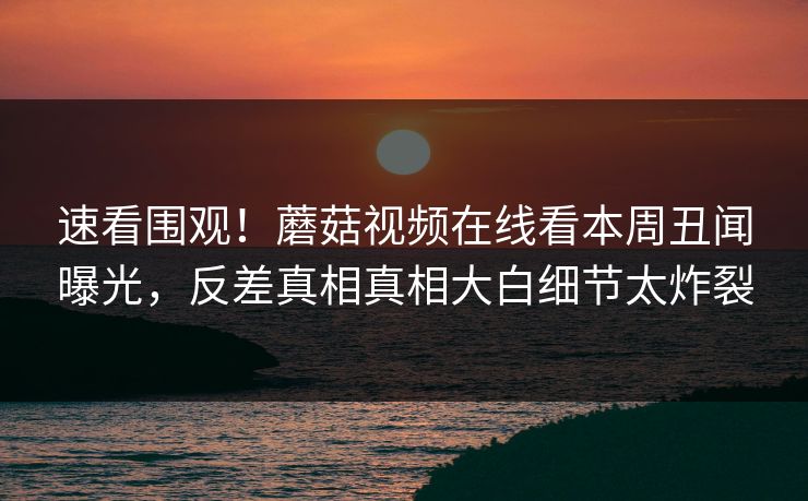 速看围观！蘑菇视频在线看本周丑闻曝光，反差真相真相大白细节太炸裂