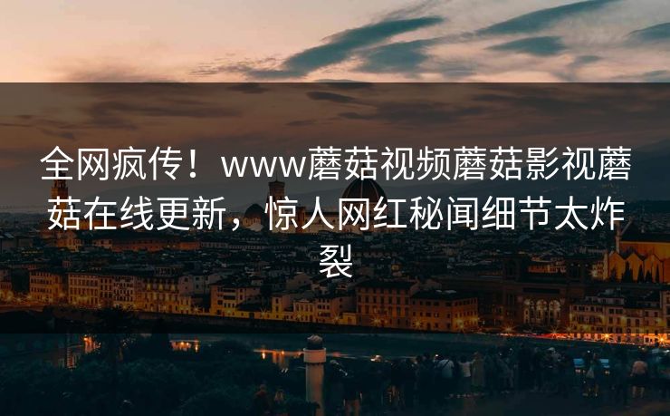全网疯传！www蘑菇视频蘑菇影视蘑菇在线更新，惊人网红秘闻细节太炸裂