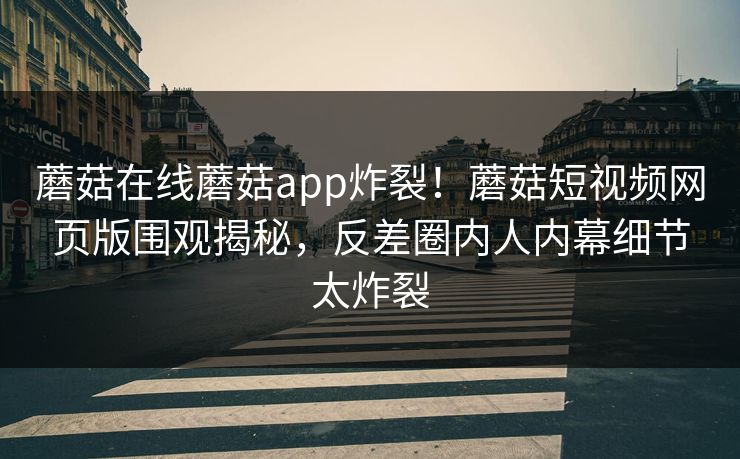 蘑菇在线蘑菇app炸裂！蘑菇短视频网页版围观揭秘，反差圈内人内幕细节太炸裂