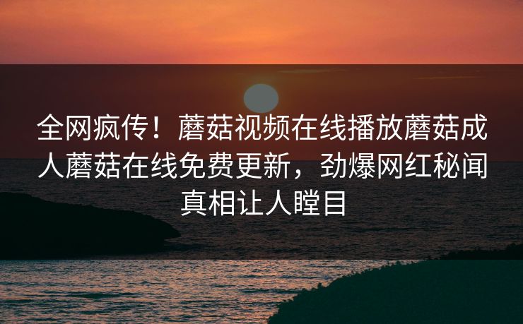 全网疯传！蘑菇视频在线播放蘑菇成人蘑菇在线免费更新，劲爆网红秘闻真相让人瞠目