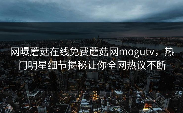 网曝蘑菇在线免费蘑菇网mogutv，热门明星细节揭秘让你全网热议不断