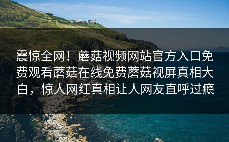 震惊全网！蘑菇视频网站官方入口免费观看蘑菇在线免费蘑菇视屏真相大白，惊人网红真相让人网友直呼过瘾