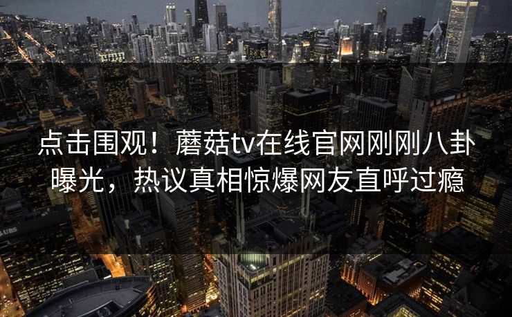 点击围观！蘑菇tv在线官网刚刚八卦曝光，热议真相惊爆网友直呼过瘾