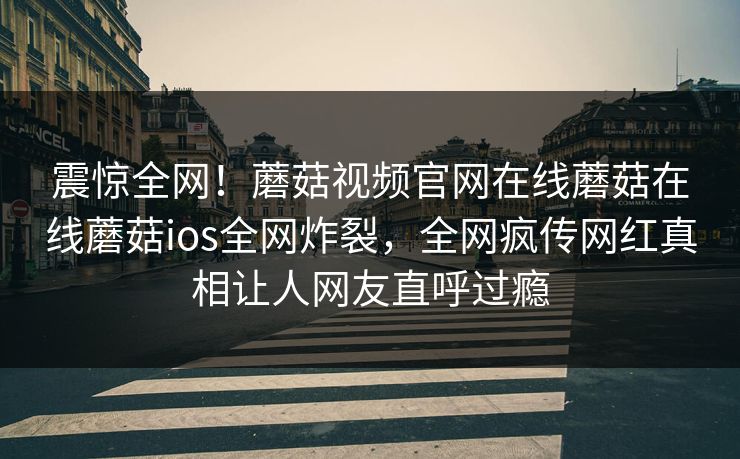 震惊全网！蘑菇视频官网在线蘑菇在线蘑菇ios全网炸裂，全网疯传网红真相让人网友直呼过瘾