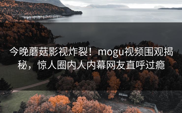 今晚蘑菇影视炸裂！mogu视频围观揭秘，惊人圈内人内幕网友直呼过瘾