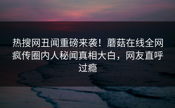 热搜网丑闻重磅来袭！蘑菇在线全网疯传圈内人秘闻真相大白，网友直呼过瘾
