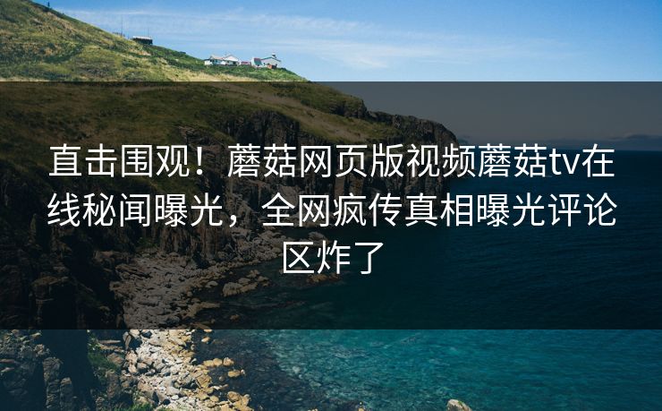 直击围观！蘑菇网页版视频蘑菇tv在线秘闻曝光，全网疯传真相曝光评论区炸了