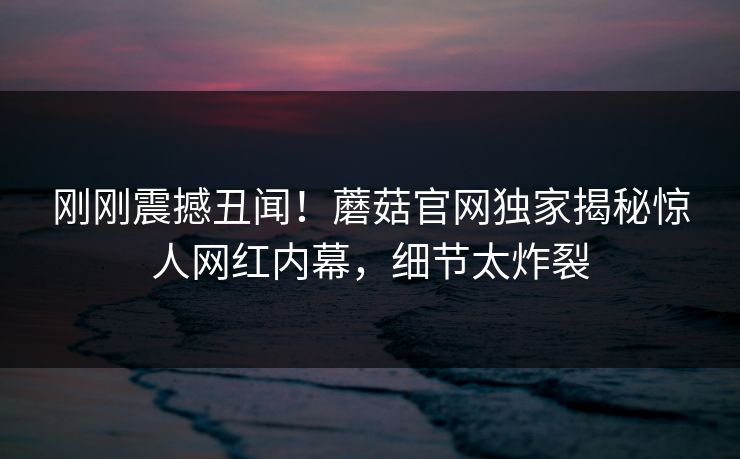 刚刚震撼丑闻！蘑菇官网独家揭秘惊人网红内幕，细节太炸裂