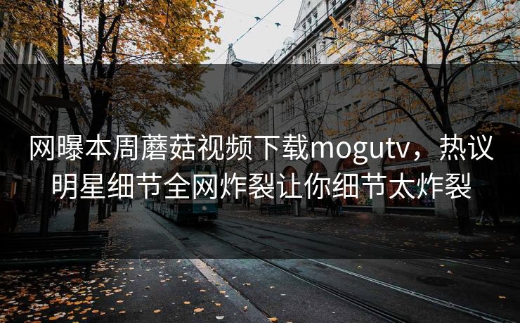 网曝本周蘑菇视频下载mogutv，热议明星细节全网炸裂让你细节太炸裂