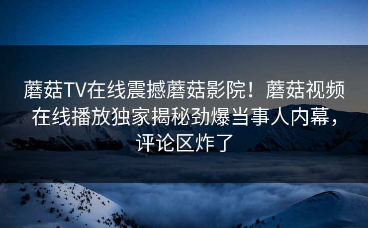 蘑菇TV在线震撼蘑菇影院！蘑菇视频在线播放独家揭秘劲爆当事人内幕，评论区炸了