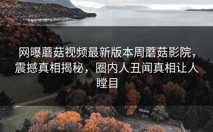 网曝蘑菇视频最新版本周蘑菇影院，震撼真相揭秘，圈内人丑闻真相让人瞠目