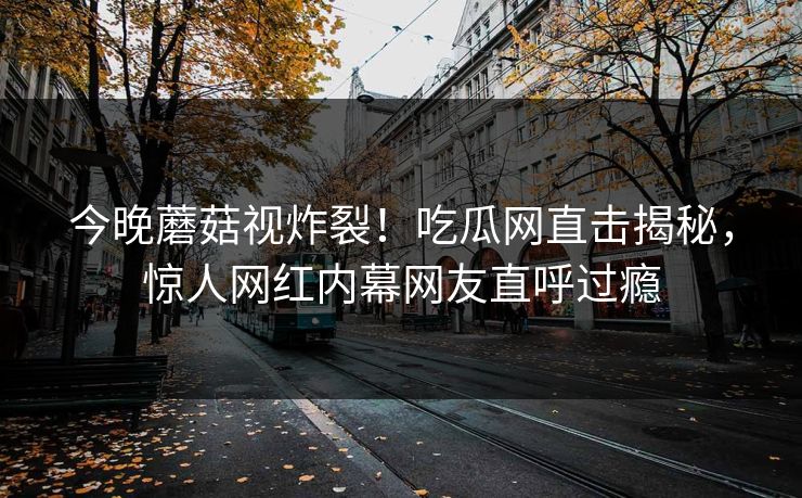 今晚蘑菇视炸裂！吃瓜网直击揭秘，惊人网红内幕网友直呼过瘾