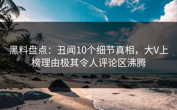 黑料盘点：丑闻10个细节真相，大V上榜理由极其令人评论区沸腾