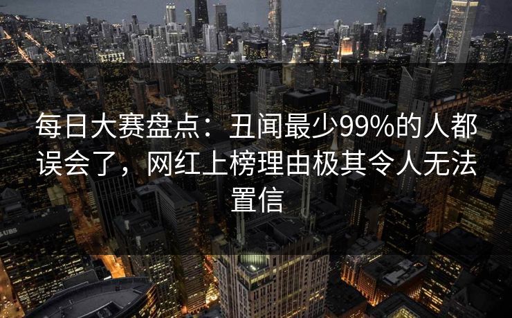 每日大赛盘点：丑闻最少99%的人都误会了，网红上榜理由极其令人无法置信