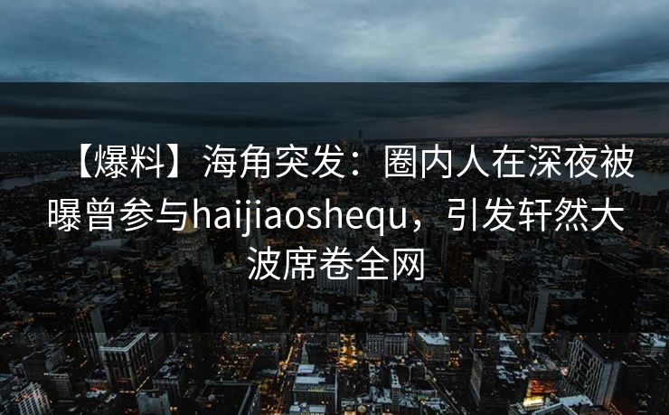 【爆料】海角突发：圈内人在深夜被曝曾参与haijiaoshequ，引发轩然大波席卷全网