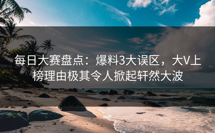 每日大赛盘点：爆料3大误区，大V上榜理由极其令人掀起轩然大波