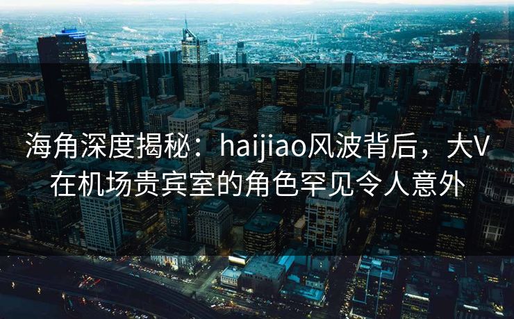 海角深度揭秘：haijiao风波背后，大V在机场贵宾室的角色罕见令人意外