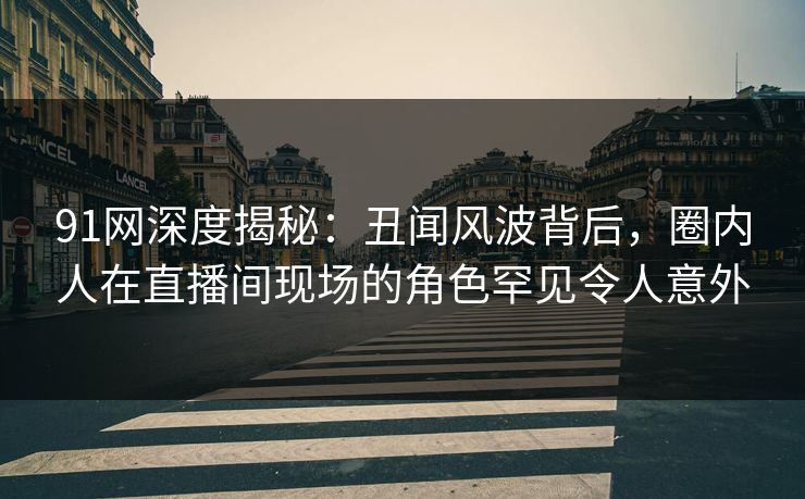 91网深度揭秘：丑闻风波背后，圈内人在直播间现场的角色罕见令人意外
