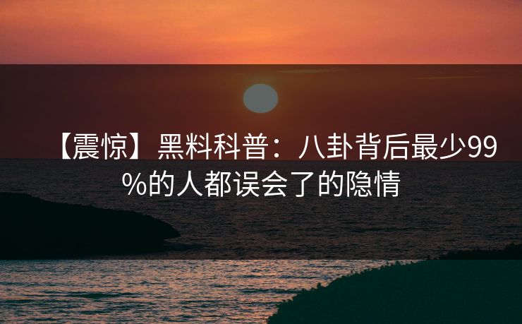 【震惊】黑料科普：八卦背后最少99%的人都误会了的隐情