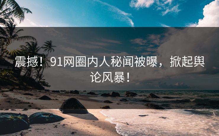 震撼！91网圈内人秘闻被曝，掀起舆论风暴！