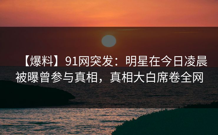 【爆料】91网突发：明星在今日凌晨被曝曾参与真相，真相大白席卷全网