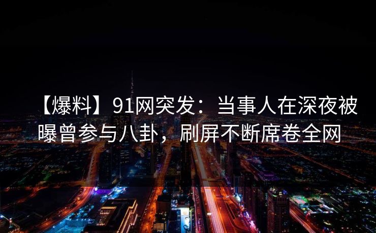 【爆料】91网突发：当事人在深夜被曝曾参与八卦，刷屏不断席卷全网