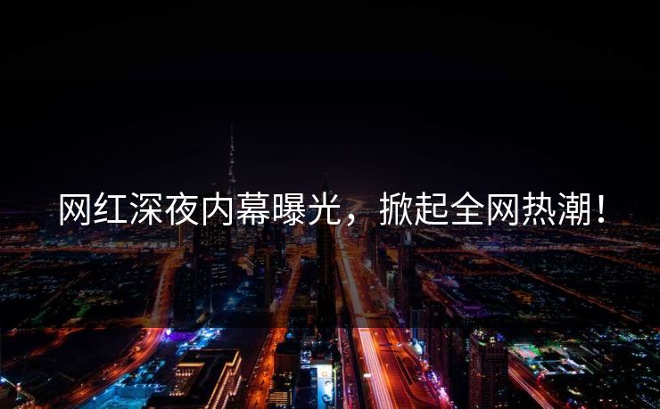 网红深夜内幕曝光，掀起全网热潮！