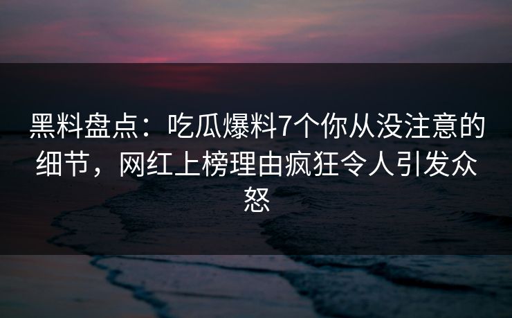 黑料盘点：吃瓜爆料7个你从没注意的细节，网红上榜理由疯狂令人引发众怒