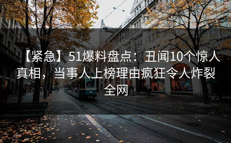 【紧急】51爆料盘点：丑闻10个惊人真相，当事人上榜理由疯狂令人炸裂全网