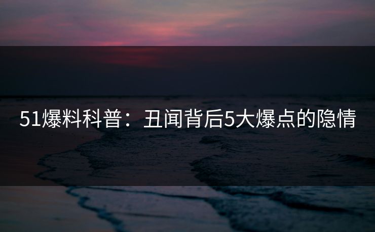 51爆料科普：丑闻背后5大爆点的隐情