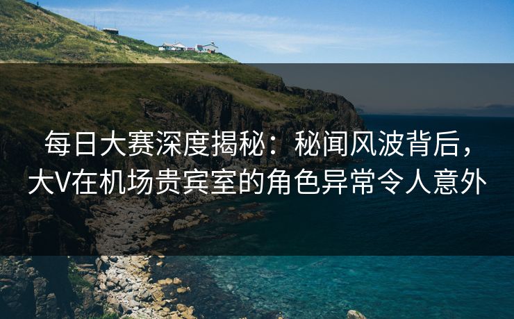 每日大赛深度揭秘：秘闻风波背后，大V在机场贵宾室的角色异常令人意外