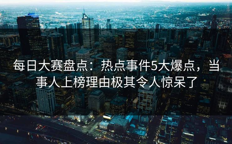 每日大赛盘点：热点事件5大爆点，当事人上榜理由极其令人惊呆了