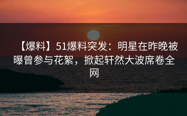 【爆料】51爆料突发：明星在昨晚被曝曾参与花絮，掀起轩然大波席卷全网
