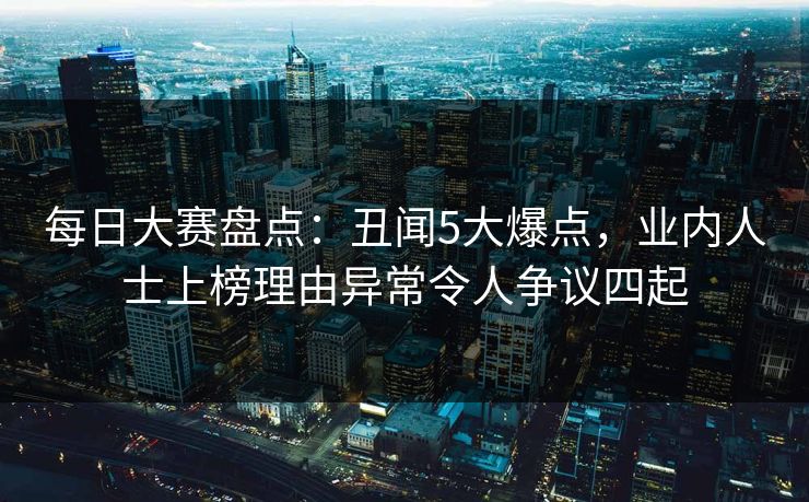 每日大赛盘点：丑闻5大爆点，业内人士上榜理由异常令人争议四起