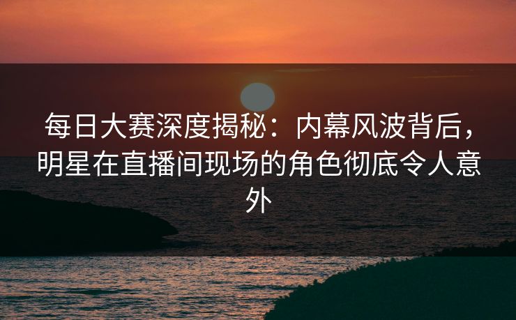 每日大赛深度揭秘：内幕风波背后，明星在直播间现场的角色彻底令人意外