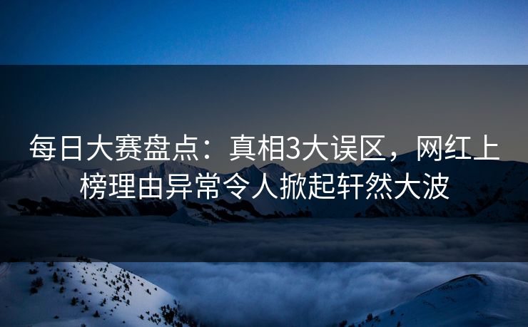 每日大赛盘点：真相3大误区，网红上榜理由异常令人掀起轩然大波