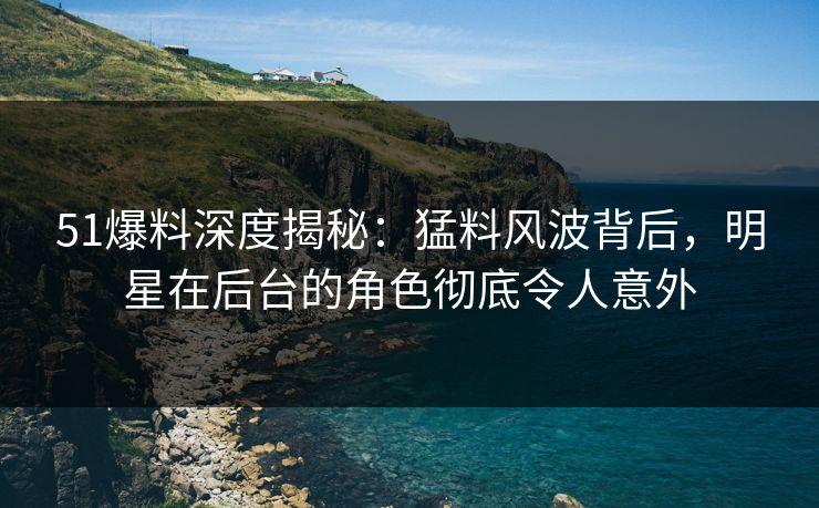 51爆料深度揭秘：猛料风波背后，明星在后台的角色彻底令人意外