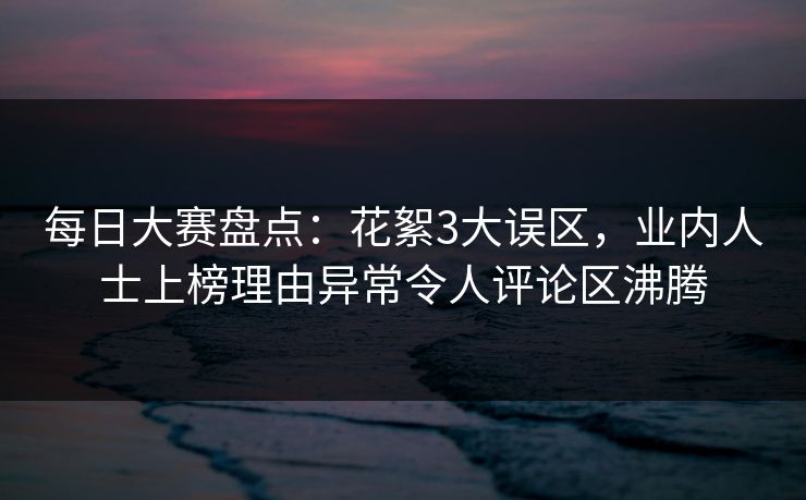 每日大赛盘点：花絮3大误区，业内人士上榜理由异常令人评论区沸腾