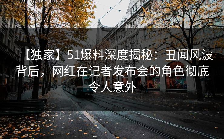 【独家】51爆料深度揭秘：丑闻风波背后，网红在记者发布会的角色彻底令人意外