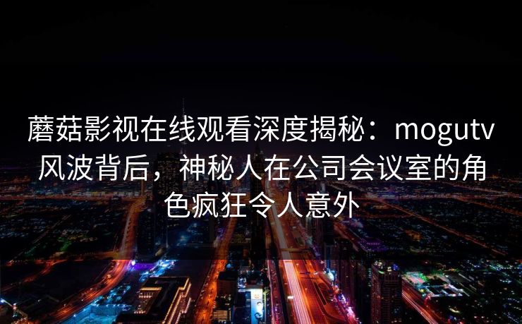 蘑菇影视在线观看深度揭秘：mogutv风波背后，神秘人在公司会议室的角色疯狂令人意外