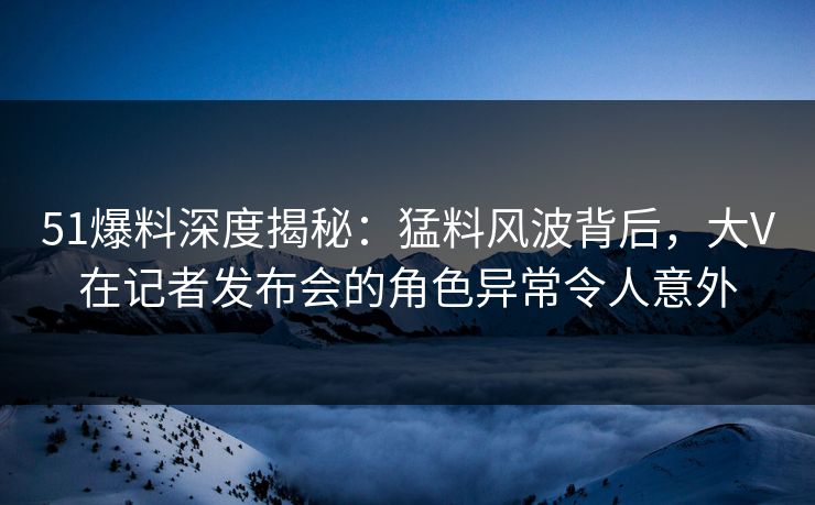 51爆料深度揭秘：猛料风波背后，大V在记者发布会的角色异常令人意外