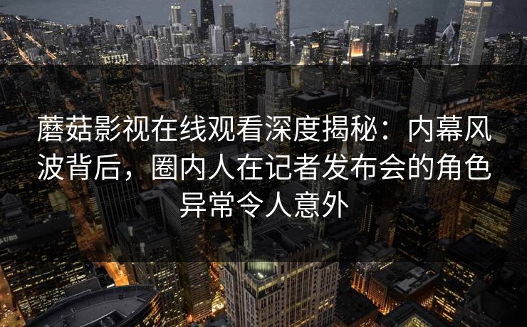蘑菇影视在线观看深度揭秘：内幕风波背后，圈内人在记者发布会的角色异常令人意外