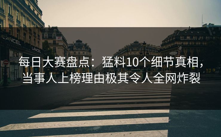 每日大赛盘点：猛料10个细节真相，当事人上榜理由极其令人全网炸裂