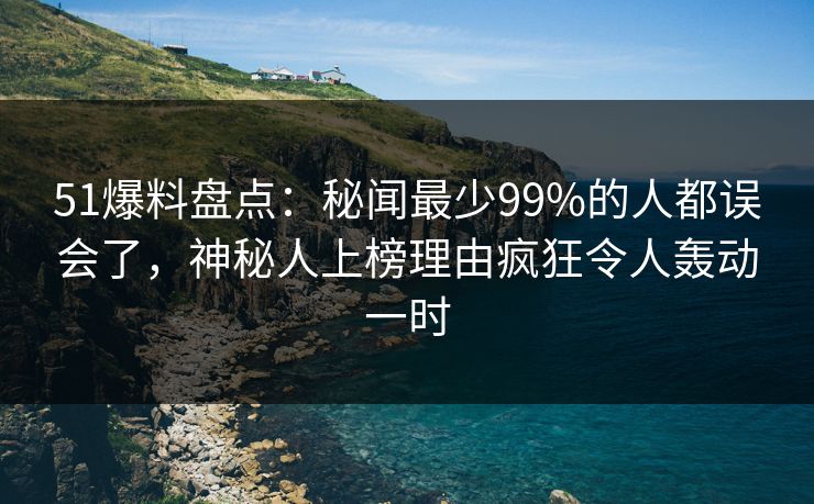 51爆料盘点：秘闻最少99%的人都误会了，神秘人上榜理由疯狂令人轰动一时