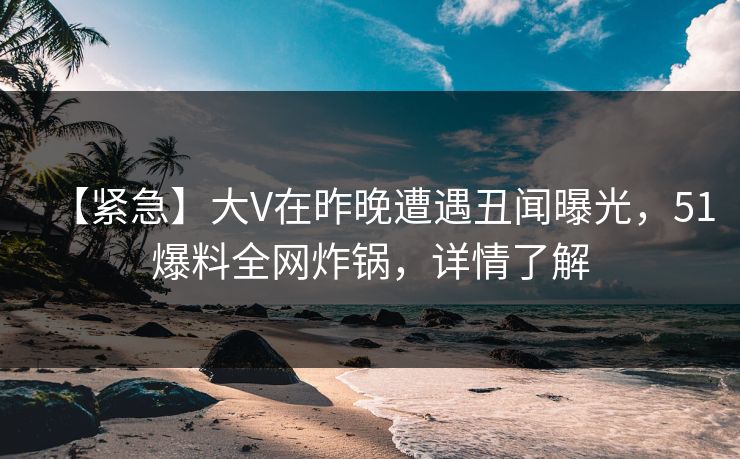【紧急】大V在昨晚遭遇丑闻曝光，51爆料全网炸锅，详情了解