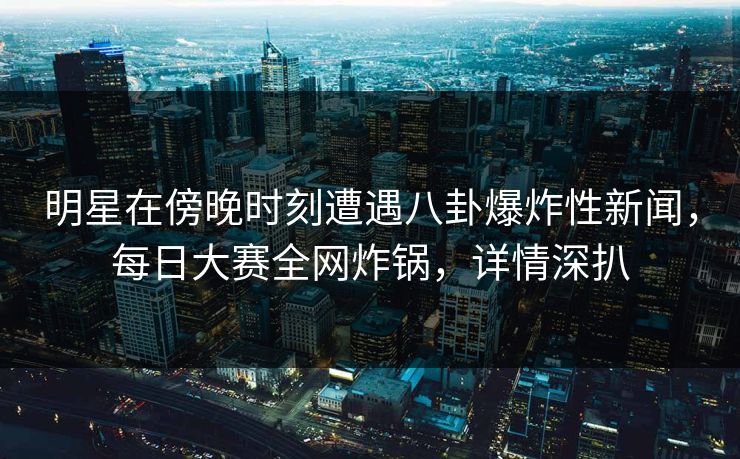 明星在傍晚时刻遭遇八卦爆炸性新闻，每日大赛全网炸锅，详情深扒